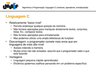 Algoritmos e Programação: linguagem C (variáveis, operadores, entradaAlgoritmos e Programação: linguagem C (variáveis, operadores, entrada//saída)saída)
Linguagem C
• Relativamente “baixo nível”
– Permite endereçar qualquer posição da memória
– Não fornece operações para manipular diretamente textos, conjuntos, 
listas. Ex.: comparar textos.
– Não fornece operações para entrada/saída
– Mas podemos utilizar uma ampla bibliotecas de funções!
• Desvantagem: o programador comete mais erros que em 
linguagens de mais alto nível
– Acesso indevido à memória
– Muitos erros não são avisados: assume que o programador sabe o que 
está fazendo
• Vantagens
– Linguagem pequena (rápido aprendizado)
– Eficiência (podemos codificar pensando em um problema específico)
 