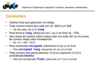 Algoritmos e Programação: linguagem C (variáveis, operadores, entradaAlgoritmos e Programação: linguagem C (variáveis, operadores, entrada//saída)saída)
Constantes
• Valores fixos que aparecem no código
• Todo número inteiro que cabe em um int é um int
– Se não cabe, ele é um long
• Para torná­lo long, coloca­se um L (ou l) no final: ex.: 123L
• Zero antes do número inteiro indica valor em octal, 0X (ou 0x) antes 
do número indica valor hexadecimal
– Ex.: 31 = 037 = 0x1F
• Para constantes unsigned, colocamos U (ou u) no final
– Para unsigned long, colocamos UL (ou ul) no final
• Todo número com ponto decimal (12.3) ou expoente (1e­2) é 
considerado double
– Para ser considerado float, coloca­se um F (ou f) no final
 