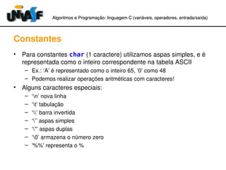 Algoritmos e Programação: linguagem C (variáveis, operadores, entradaAlgoritmos e Programação: linguagem C (variáveis, operadores, entrada//saída)saída)
Constantes
• Para constantes char (1 caractere) utilizamos aspas simples, e é 
representada como o inteiro correspondente na tabela ASCII
– Ex.: ‘A’ é representado como o inteiro 65, ‘0’ como 48
– Podemos realizar operações aritméticas com caracteres!
• Alguns caracteres especiais:
– ‘n’ nova linha
– ‘t’ tabulação
– ‘’ barra invertida
– ‘’’ aspas simples
– ‘”’ aspas duplas
– ‘0’ armazena o número zero
– '%%' representa o %
 
