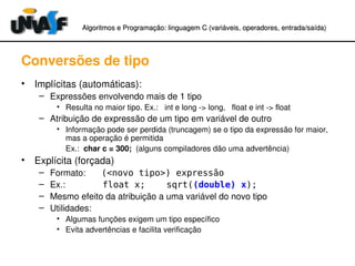 Algoritmos e Programação: linguagem C (variáveis, operadores, entradaAlgoritmos e Programação: linguagem C (variáveis, operadores, entrada//saída)saída)
Conversões de tipo
• Implícitas (automáticas):
– Expressões envolvendo mais de 1 tipo
• Resulta no maior tipo. Ex.:   int e long ­> long,   float e int ­> float
– Atribuição de expressão de um tipo em variável de outro
• Informação pode ser perdida (truncagem) se o tipo da expressão for maior, 
mas a operação é permitida
Ex.:  char c = 300;  (alguns compiladores dão uma advertência)
• Explícita (forçada)
– Formato: (<novo tipo>) expressão
– Ex.: float x; sqrt((double) x);
– Mesmo efeito da atribuição a uma variável do novo tipo
– Utilidades:
• Algumas funções exigem um tipo específico
• Evita advertências e facilita verificação
 