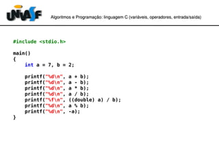 Algoritmos e Programação: linguagem C (variáveis, operadores, entradaAlgoritmos e Programação: linguagem C (variáveis, operadores, entrada//saída)saída)
#include <stdio.h>
main()
{
int a = 7, b = 2;
printf("%dn", a + b);
printf("%dn", a - b);
printf("%dn", a * b);
printf("%dn", a / b);
printf("%fn", ((double) a) / b);
printf("%dn", a % b);
printf("%dn", -a);
}
 