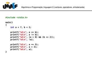 Algoritmos e Programação: linguagem C (variáveis, operadores, entradaAlgoritmos e Programação: linguagem C (variáveis, operadores, entrada//saída)saída)
#include <stdio.h>
main()
{
int a = 7, b = 2;
printf("%dn", a == b);
printf("%dn", a != b);
printf("%dn", (a > 0) && (b <= 2));
printf("%dn", !a);
printf("%dn", a == 3);
printf("%dn", a = 3);
printf("%dn", a);
}
 