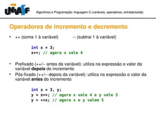 Algoritmos e Programação: linguagem C (variáveis, operadores, entradaAlgoritmos e Programação: linguagem C (variáveis, operadores, entrada//saída)saída)
Operadores de incremento e decremento
• ++ (soma 1 à variável)            ­­ (subtrai 1 à variável)
int x = 3;
x++; // agora x vale 4
• Prefixado (++/­­ antes da variável): utiliza na expressão o valor da 
variável depois do incremento
• Pós­fixado (++/­­ depois da variável): utiliza na expressão o valor da 
variável antes do incremento
int x = 3, y;
y = x++; // agora x vale 4 e y vale 3
y = ++x; // agora x e y valem 5
 