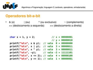Algoritmos e Programação: linguagem C (variáveis, operadores, entradaAlgoritmos e Programação: linguagem C (variáveis, operadores, entrada//saída)saída)
Operadores bit­a­bit
• & (e)             | (ou)            ^ (ou exclusivo)           ~ (complemento)
<< (deslocamento a esquerda)        >> (deslocamento a direita)
char x = 1, y = 2; // x = 00000001
// y = 00000010
printf(“%dn”, x & y); // vale 0 = 00000000
printf(“%dn”, x | y); // vale 3 = 00000011
printf(“%dn”, x ^ y); // vale 3 = 00000011
printf(“%dn”, ~y); // vale -3 = 11111101
printf(“%dn”, x << 2); // vale 4 = 00000100
printf(“%dn”, y >> 1); // vale 1 = 00000001
 