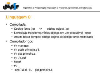 Algoritmos e Programação: linguagem C (variáveis, operadores, entradaAlgoritmos e Programação: linguagem C (variáveis, operadores, entrada//saída)saída)
Linguagem C
• Compilada
– Código­fonte (.c)     -> código­objeto (.o)
– Linkedição transforma vários objetos em um executável (.exe)
– Assim, basta compilar código­objeto de código­fonte modificado
• Compilador gcc
– #> man gcc
– #> gedit primeiro.c &
– #> gcc primeiro.c
– #> ./a.out
– hello!
– #> _
– ­ansi ­Wall ­c..    gcc primeiro.o
 