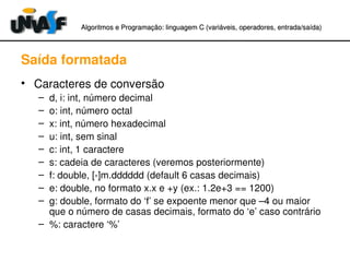 Algoritmos e Programação: linguagem C (variáveis, operadores, entradaAlgoritmos e Programação: linguagem C (variáveis, operadores, entrada//saída)saída)
Saída formatada
• Caracteres de conversão
– d, i: int, número decimal
– o: int, número octal
– x: int, número hexadecimal
– u: int, sem sinal
– c: int, 1 caractere
– s: cadeia de caracteres (veremos posteriormente)
– f: double, [­]m.dddddd (default 6 casas decimais)
– e: double, no formato x.x e +y (ex.: 1.2e+3 == 1200)
– g: double, formato do ‘f’ se expoente menor que –4 ou maior 
que o número de casas decimais, formato do ‘e’ caso contrário
– %: caractere ‘%’
 
