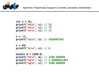 Algoritmos e Programação: linguagem C (variáveis, operadores, entradaAlgoritmos e Programação: linguagem C (variáveis, operadores, entrada//saída)saída)
int x = 31;
printf("%dn", x); // 31
printf("%on", x); // 37
printf("%xn", x); // 1f
x = -1;
printf("%un", x); // 4294967295
x = 64;
printf("%cn", x); // A
double d = 1200.0;
printf("%fn", d); // 1200.000000
printf("%en", x); // 1.200000e+003
printf("%gn", x); // 1200.000000
 