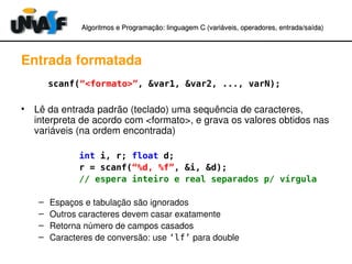 Algoritmos e Programação: linguagem C (variáveis, operadores, entradaAlgoritmos e Programação: linguagem C (variáveis, operadores, entrada//saída)saída)
Entrada formatada
          scanf(“<formato>”, &var1, &var2, ..., varN);
• Lê da entrada padrão (teclado) uma sequência de caracteres, 
interpreta de acordo com <formato>, e grava os valores obtidos nas 
variáveis (na ordem encontrada)
int i, r; float d;
r = scanf(“%d, %f”, &i, &d);
// espera inteiro e real separados p/ vírgula
– Espaços e tabulação são ignorados
– Outros caracteres devem casar exatamente
– Retorna número de campos casados
– Caracteres de conversão: use ‘lf’ para double
 
