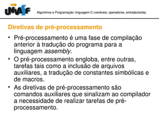 Algoritmos e Programação: linguagem C (variáveis, operadores, entradaAlgoritmos e Programação: linguagem C (variáveis, operadores, entrada//saída)saída)
Diretivas de pré­processamento
• Pré­processamento é uma fase de compilação 
anterior à tradução do programa para a 
linguagem assembly.
• O pré­processamento engloba, entre outras, 
tarefas tais como a inclusão de arquivos 
auxiliares, a tradução de constantes simbólicas e 
de macros.
• As diretivas de pré­processamento são 
comandos auxiliares que sinalizam ao compilador 
a necessidade de realizar tarefas de pré­
processamento.
 