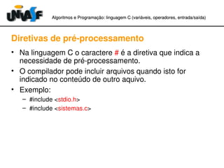 Algoritmos e Programação: linguagem C (variáveis, operadores, entradaAlgoritmos e Programação: linguagem C (variáveis, operadores, entrada//saída)saída)
Diretivas de pré­processamento
• Na linguagem C o caractere # é a diretiva que indica a 
necessidade de pré­processamento.
• O compilador pode incluir arquivos quando isto for 
indicado no conteúdo de outro aquivo.
• Exemplo:
– #include <stdio.h>
– #include <sistemas.c>
 