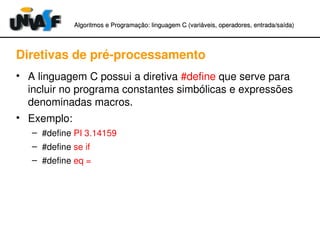 Algoritmos e Programação: linguagem C (variáveis, operadores, entradaAlgoritmos e Programação: linguagem C (variáveis, operadores, entrada//saída)saída)
Diretivas de pré­processamento
• A linguagem C possui a diretiva #define que serve para 
incluir no programa constantes simbólicas e expressões 
denominadas macros.
• Exemplo:
– #define PI 3.14159
– #define se if
– #define eq =
 