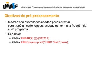 Algoritmos e Programação: linguagem C (variáveis, operadores, entradaAlgoritmos e Programação: linguagem C (variáveis, operadores, entrada//saída)saída)
Diretivas de pré­processamento
• Macros são expressões usadas para abreviar 
construções muito longas, usadas como muita freqüência 
num programa.
• Exemplo:
– #define EHPAR(X) (((x)%2)?0:1)
– #define ERRO(mens) printf(“ERRO: %sn”,mens)
 