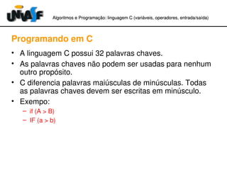 Algoritmos e Programação: linguagem C (variáveis, operadores, entradaAlgoritmos e Programação: linguagem C (variáveis, operadores, entrada//saída)saída)
Programando em C
• A linguagem C possui 32 palavras chaves.
• As palavras chaves não podem ser usadas para nenhum 
outro propósito.
• C diferencia palavras maiúsculas de minúsculas. Todas 
as palavras chaves devem ser escritas em minúsculo.
• Exempo:
– if (A > B)
– IF (a > b)
 