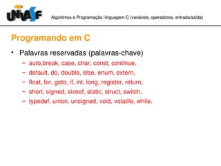 Algoritmos e Programação: linguagem C (variáveis, operadores, entradaAlgoritmos e Programação: linguagem C (variáveis, operadores, entrada//saída)saída)
Programando em C
• Palavras reservadas (palavras­chave)
– auto,break, case, char, const, continue,
– default, do, double, else, enum, extern,
– float, for, goto, if, int, long, register, return,
– short, signed, sizeof, static, struct, switch, 
– typedef, union, unsigned, void, volatile, while.
 