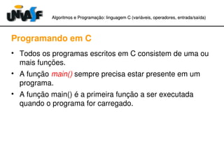 Algoritmos e Programação: linguagem C (variáveis, operadores, entradaAlgoritmos e Programação: linguagem C (variáveis, operadores, entrada//saída)saída)
Programando em C
• Todos os programas escritos em C consistem de uma ou 
mais funções.
• A função main() sempre precisa estar presente em um 
programa.
• A função main() é a primeira função a ser executada 
quando o programa for carregado.
 