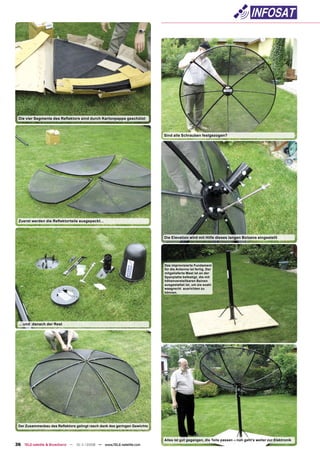 Die vier Segmente des Reﬂektors sind durch Kartonpappe geschützt



                                                                          Sind alle Schrauben festgezogen?




 Zuerst werden die Reﬂektorteile ausgepackt...



                                                                          Die Elevation wird mit Hilfe dieses langen Bolzens eingestellt




                                                                          Das improvisierte Fundament
                                                                          für die Antenne ist fertig. Der
                                                                          mitgelieferte Mast ist an der
                                                                          Spanplatte befestigt, die mit
                                                                          höhenverstellbaren Beinen
                                                                          ausgestattet ist, um sie exakt
                                                                          waagrecht ausrichten zu
                                                                          können.




 ... und danach der Rest




 Der Zusammenbau des Reﬂektors gelingt rasch dank des geringen Gewichts



                                                                          Alles ist gut gegangen, die Teile passen – nun geht’s weiter zur Elektronik
36 TELE-satellite & Broadband — 10-1
                                   1/2008 — www.TELE-satellite.com
 