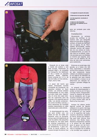 1                                                                                                               1. Arreglando al soporte del plato

                                                                                                                  2. Montando los soportes del LNB

                                                                                                                  3. Al día siguiente: montando el
                                                                                                                  Alimento

                                                                                                                  4. Ahora lo más divertido:
                                                                                                                  verificando los satélites con el
                                                                                                                  plato rosa



                                                                                                                  para ser probada para este
                                                                                                                  informe.

                                                                                                                    Instalación
                                                                                                                     Obviamente      la   primera
                                                                                                                  prueba fue verificar, si no
                                                                                                                  hubiera sido una fotografía
                                                                                                                  falsa en la que Niran Tangpiro-
                                                                                                                  ontham, el dueño de INFOSAT
                                                                                                                  (ver la página 76 de TELE-
                                                                                                                  satélite 06-07/2009), estaba
                                                                                                                  colocado encima del esque-
                                                                                                                  leto de una antena al revés.
                                                                                                                  Cuidadosamente, yo puse mi
                                                                                                                  hija Iulia en la antena, mien-
                                                                                                                  tras pensaba que si se doblaba
                                                                                                                  yo tendría que pagarla, pero
                                                                                                                  como era de esperar los 30
                                                                                                                  kilos de Iulia eran suficientes
                                                                                                                  para sostenerla.

  2                                                                               Después de un largo viaje          Entonces yo probé algo más
                                                                               a través del océano y casi         grande, yo y todos mis 100
                                                                               toda Europa, finalmente mi         kilos, soportados y colocados
                                                                               paquete llegó y la compañía        encima de la antena; el acero
                                                                               de transporte me telefoneó:        de alta resistencia, buena
                                                                               Yo iba a recibir un paquete        calidad y la soldadura superior
                                                                               especial    desde     Tailandia.   en los talleres de INFOSAT da
                                                                               Nueve antenas de 1.5 m, de         la garantía que esta antena
                                                                               tipo de malla, en tres colores,:   no se doblará o incluso no se
                                                                               negro, azul y rosa.                deformará con rabiosas tor-
                                                                                                                  mentas o grandes ráfagas de
                                                                                 A pesar del hecho que            viento.
                                                                               habían atravesado muchas
                                                                               compañías de transporte, los          Yo empecé la instalación
                                                                               paquetes estaban en buen           después de desempaquetar y
                                                                               estado. Las antenas estaban        probar su fuerza con mi hija y
                                                                               empaquetadas en tres cajas,        conmigo mismo. Desgraciada-
                                                                               una para cada color. Separa-       mente no dispone de manua-
                                                                               das, en otras dos cajas esta-      les de instalación, por lo que
                                                                               ban las sujeciones para las        nosotros teníamos que dedu-
                                                                               antenas y los soportes para el     cir cómo montar todo, que al
                                                                               LNBs. Los demás componen-          final no fue muy duro.
                                                                               tes (como tornillos, tuercas, y
                                                                               otros elementos de montaje)           Aunque los pilares tenían
                                                                               estaban depositados en cajas       algunos puntos de fijación
                                                                               separadas para cada antena.        soldados en la parte más baja
                                                                                                                  que hacían que fuera más fácil
                                                                                  Yo desempaqueté las ante-       la instalación en una pared
                                                                               nas para probar una. Los           o en la superficie del suelo,
                                                                               platos de tipo de malla son        nosotros decidimos instalarlo
                                                                               bastante raros en Rumania,         en tierra, porque las fotogra-
                                                                               porque aquí principalmente se      fías para este informe eran
                                                                               usan los platos más pequeños       entonces más fáciles hacer.
                                                                               de banda Ku. Por esta razón        Nosotros empezamos uniendo
                                                                               las antenas presentaron un         a la antena las dos placas
                                                                               raro interés de mis vecinos de     para el apoyo con los torni-
                                                                               los alrededores. Y para con-       llos, entonces nosotros pusi-
                                                                               firmar la teoría anterior, mi      mos el montaje de la antena
                                                                               esposa escogió la antena rosa      y los tornillos que sujetan el


38 TELE-satellite — Global Digital TV Magazine — 06-07/2010 — www.TELE-satellite.com
 