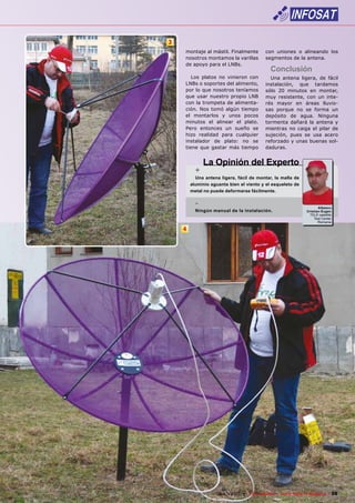 3
        montaje al mástil. Finalmente           con uniones o alineando los
        nosotros montamos la varillas           segmentos de la antena.
        de apoyo para el LNBs.
                                                   Conclusión
           Los platos no vinieron con             Una antena ligera, de fácil
        LNBs o soportes del alimento,           instalación, que tardamos
        por lo que nosotros teníamos            sólo 20 minutos en montar,
        que usar nuestro propio LNB             muy resistente, con un inte-
        con la trompeta de alimenta-            rés mayor en áreas lluvio-
        ción. Nos tomó algún tiempo             sas porque no se forma un
        el montarlos y unos pocos               depósito de agua. Ninguna
        minutos el alinear el plato.            tormenta dañará la antena y
        Pero entonces un sueño se               mientras no caiga el pilar de
        hizo realidad para cualquier            sujeción, pues se usa acero
        instalador de plato: no se              reforzado y unas buenas sol-
        tiene que gastar más tiempo             daduras.


                 La Opinión del Experto
             +
             Una antena ligera, fácil de montar, la malla de
           aluminio aguanta bien el viento y el esqueleto de
           metal no puede deformarse fácilmente.

             -                                                                Albescu
             Ningún manual de la instalación.                          Cristian-Eugen
                                                                         TELE-satellite
                                                                           Test Center
                                                                              Romania

       4




www.TELE-satellite.com — 06-07/2010 —   TELE-satellite — Global Digital TV Magazine   39
 