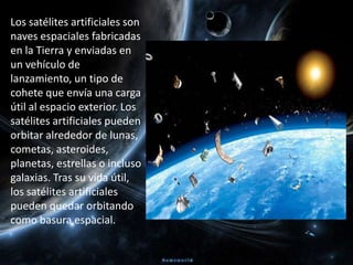 Los satélites artificiales son naves espaciales fabricadas en la Tierra y enviadas en un vehículo de lanzamiento, un tipo de cohete que envía una carga útil al espacio exterior. Los satélites artificialespueden orbitar alrededor de lunas, cometas, asteroides, planetas, estrellas o incluso galaxias. Tras su vida útil, los satélites artificiales pueden quedar orbitando como basura espacial.