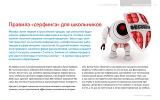 ИНФОШКОЛА
К СОДЕРЖАНИЮ 10
Выпуск 14
Правила «серфинга» для школьников
Москва станет первым из российских городов, где школьники будут
изучать правила безопасной навигации в интернете. Условно такие
занятия получили название «интернетоведение». Вести курс заня-
тий предстоит не учителям информатики, а профессионалам, рабо-
тающим в сфере интернет-технологий. На данный момент планиру-
ется проводить занятия в форме факультативов, которые учащиеся
смогут посещать, начиная с 5 класса. Занятия по новому предмету
уже идут в некоторых столичных школах — в рамках курса допол-
нительного образования.
ВОПРОСЫ И ОТВЕТЫ
На первом этапе для преподавания нового предмета было выбрано
20 столичных школ, победителей конкурса «Школа новых техно-
логий». После того, как эксперты проанализируют первые резуль-
таты, учебный курс будет скорректирован, и во второй половине
2014 года к проекту присоединятся еще 200 учебных заведений Мо-
сквы. Все они будут подключены к высокоскоростному интернету.
Предмет, который специалисты сегодня называют «интернетове-
дением», научит школьников эффективно пользоваться интерне-
том. Детям будут объяснять, как правильно создавать поисковые
запросы, чтобы найти именно то, что нужно, как фильтровать
и оценивать качество информации, достоверность ее источников.
Специальный раздел учебного курса будет посвящен тому, как
и где найти в интернете качественные материалы, необходимые
для учебы и выполнения заданий по предметам школьной про-
граммы. Детям будут объяснять не что «можно» и «нельзя» делать
в сети, а то, как не запутаться и легко ориентироваться на глобаль-
 