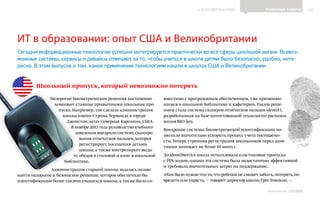 ИНФОШКОЛА
К СОДЕРЖАНИЮ 12
Выпуск 14
ИТ в образовании: опыт США и Великобритании
ПОЛЕЗНЫЕ СОВЕТЫ
Сегодня информационные технологии успешно интегрируются практически во все сферы школьной жизни. Всевоз-
можные системы, сервисы и девайсы отвечают за то, чтобы учиться в школе детям было безопасно, удобно, инте-
ресно. В этом выпуске о том, какое применение технологиям нашли в школах США и Великобритании.
Недорогие биометрические решения постепенно
заменяют ставшие привычными школьные про-
пуска. Например, так сделала администрация
школы имени Строма Термонда в городе
Джонстон, штат Северная Каролина, США.
В ноябре 2013 года руководство учебного
заведения внедрило систему сканиро-
вания отпечатков пальцев, которая
регистрирует посещения детьми
школы, а также контролирует выда-
чу обедов в столовой и книг в школьной
библиотеке.
Администрация старшей школы задалась целью
найти недорогое и безопасное решение, которое обеспечило бы
идентификацию более тысячи учащихся школы, а также было со-
вместимо с программным обеспечением, уже применяю-
щимся в школьной библиотеке и кафетерии. Таким реше-
нием стала система сканеров отпечатков пальцев identiFi,
разработанная на базе патентованной технологии распозна-
вания BIO-key.
Внедрение системы биометрической идентификации по-
зволило значительно ускорить процесс учета посещаемо-
сти. Теперь утренняя регистрация школьников перед заня-
тиями занимает не более 10 минут.
До identiMetrics школа использовала пластиковые пропуска
с PIN-кодом, однако эта система была недостаточно эффективной
и требовала значительных затрат на поддержание.
«Нам было нужно что-то,что ребенок не сможет забыть,потерять,по-
вредить или украсть, — говорит директор школы Грег Томпсон, —
Школьный пропуск, который невозможно потерять
 