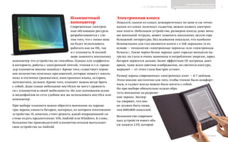 ИНФОШКОЛА
К СОДЕРЖАНИЮ 5
Выпуск 14
Планшетный
компьютер
Cовременные электрон-
ные обучающие ресурсы
разрабатываются с уче-
том того, что с ними мож-
но будет использовать
работать как на ПК, так
и с планшета. В полной
мере заменить школьнику
компьютер эти устройства не способны. Однако для «серфинга»
в интернете, работы с электронной почтой, чтения и т.п. проце-
дур планшеты вполне подойдут. Кроме того, существует огром-
ное количество полезных приложений, которые помогут школь-
нику в изучении грамматики, иностранного языка, истории,
математики, музыки. Кроме того, планшет можно везде брать
с собой. Даже самые небольшие ноутбуки не могут сравнить-
ся с планшетом в своей мобильности. Но для скачивания аудио
и видеофайлов из сети удобнее все же использовать ноутбук или
компьютер.
При выборе планшета важно обратить внимание на параме-
тры экрана, емкость батареи, материал, из которого изготовлено
устройство. И, конечно, стоит решить, какой операционной си-
стеме отдать предпочтение: iOS, Android или Windows. К слову,
большинство производителей планшетов сегодня выпускают
свои устройства на Android.
Электронная книга
Пожалуй, одним из самых демократичных по цене и уж точно
одним из самых полезных гаджетов, можно назвать электрон-
ные книги. Небольшое устройство, размером иногда даже мень-
ше школьной тетради, может заменить школьнику целую гору
бумажной литературы. Исследования показали, что наиболее
безопасными для глаз являются книги с e-ink-экранами (в их
основе — технология «электронные чернила» или «электронная
бумага»). Такие черно-белые экраны дают гораздо меньшую на-
грузку на глаза и очень экономны в потреблении энергии, заряд
батареи держится дольше. Более эффектные tft-матрицы дают
яркое, чаще всего цветное изображение, но светятся изнутри,
мерцают — от этого глаза быстрее устают.
Размер экрана современных электронных книг — 6-7 дюймов.
Этого вполне достаточно для того, чтобы чтение было комфорт-
ным, и гаджет всегда можно было носить с собой.
Но при выборе обязательно нужно обра-
тить внимание на разреше-
ние экрана. Экспер-
ты уверяют, что оно
не должен быть ниже,
чем 600x800 пикселей.
Большинство современ-
ных устройств имеет объ-
ем памяти 2 Гб, которой
ПРОГРАММНОЕ ОБЕСПЕЧЕНИЕ
И КОМПЬЮТЕРНЫЕ ТЕХНОЛОГИИ В ШКОЛАХ
 