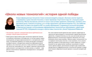 ИНФОШКОЛА
К СОДЕРЖАНИЮ 7
Выпуск 14
— Расскажите о проекте, который ваша школа представляла на
конкурсе «Школа новых технологий».
— Наша школа представила сразу несколько проектов: Одним
из наиболее значимых и интересных, я считаю проект серии
видеоуроков, которые присоединяются к электронному днев-
нику, и позволяют ребенку не только посмотреть материал,
который связан с конкретным моментом образовательного
процесса, но и получить доступ к этому контенту в любое вре-
мя, когда ему понадобится. Этот проект довольно трудоемкий
в реализации: нам предстоит отснять видео, а главное — кор-
ректно тематически «привязать» видеоролики к электронно-
му дневнику.
На этапе презентаций проектов школ многие директора не
«рискнули» рассказывать о технической стороне реализации
проектов, а сосредоточились на том, как они видят роль ин-
формационных технологий в процессе обучения. И в этом,
возможно, была наша ошибка. «Школа новых технологий» ста-
ла первым такого рода опытом, и мы надеемся, что в следую-
щий раз сможем лучше рассказать о своих проектах. А пока —
каждый из нас представлял наиболее значимый со своей
точки зрения проект, реализация которого при содействии
Департамента информационных технологий поможет усовер-
шенствовать образовательный процесс в каждой конкретной
школе.
ДЕЛИМСЯ ОПЫТОМ
«Школа новых технологий»: история одной победы
Когда информационные технологии только начинали внедрять в процесс обучения, многие педагоги
с недоверием и даже опаской относились к таким переменам. Спустя всего пару лет, ситуация в корне
изменилась. Многие московские учителя не только стали активно применять компьютеры, ноутбуки, инте-
рактивные доски, планшеты на уроках, но и готовы предложить собственное видение того, как наиболее
эффективно поставить инструменты ИКТ на службу образованию. О переменах в школьной программе
и новаторском подходе к использованию информационных технологий мы побеседовали с директором
гимназии №1576, победившей в конкурсе «Школа новых технологий», Инной Генриховной Маевской.
 