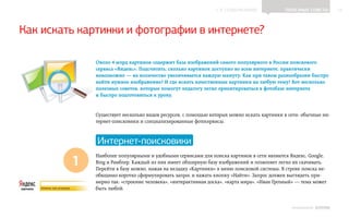 ▲ к содержанию               Полезные советы           14




Как искать картинки и фотографии в интернете?

              Около 4 млрд картинок содержит база изображений самого популярного в России поискового
              сервиса «Яндекс». Подсчитать, сколько картинок доступно во всем интернете, практически
              невозможно — их количество увеличивается каждую минуту. Как при таком разнообразии быстро
              найти нужное изображение? И где искать качественные картинки на любую тему? Вот несколько
              полезных советов, которые помогут педагогу легко ориентироваться в фотобазе интернета
              и быстро подготовиться к уроку.


              Существует несколько видов ресурсов, с помощью которых можно искать картинки в сети: обычные ин‑
              тернет-поисковики и специализированные фотосервисы.



              Интернет-поисковики

         1
              Наиболее популярными и удобными сервисами для поиска картинок в сети являются Яндекс, Google,
              Bing и Рамблер. Каждый из них имеет обширную базу изображений и позволяет легко их скачивать.
              Перейти в базу можно, нажав на вкладку «Картинки» в меню поисковой системы. В строке поиска не‑
              обходимо коротко сформулировать запрос и нажать кнопку «Найти». Запрос должен выглядеть при‑
              мерно так: «строение человека», «интерактивная доска», «карта мира», «Иван Грозный» — тема может
              быть любой.


                                                                                               ИНФОШКОЛА   Выпуск 2
 