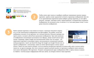 ▲ к содержанию                 Полезные советы           15




                                           Чтобы сузить круг поиска и подобрать наиболее подходящие вашему запросу
                                  2        картинки, сервисы также предлагают уточнить параметры изображений. Для это‑
                                           го из предложенных вариантов нужно выбрать размер картинки, ее тип (фото,
                                           рисунок, клипарт), цветовую гамму, период времени, в который было загружено
                                           изображение (за последние сутки, за месяц и т.д.) или даже раздел (тему), к кото‑
                                           рому относится изображение.




3
    Найти нужную картинку в сети можно не только с помощью текстового запроса,
    но и по уже имеющемуся изображению или фотографии. Это удобно, когда вам
    необходимо отыскать ту же картинку, но в лучшем качестве, большего размера или
    просто узнать, на каких сайтах было размещено изображение. При этом имеющее‑
    ся изображение поисковиком используется как образец. Такой способ поиска пред‑
    лагают, например, сервис Google или англоязычный TinEye. Все что нужно – это
    перетащить картинку в поисковую строку, воспользоваться специальной програм‑
    мой-расширением, такой, как Search by Image (by Google) для Google Chrome или за‑
    грузить изображение с компьютера, нажав на значок фотоаппарата в конце строки
    поиска. Также этот вид поиска поможет, если вы увидели интересную картинку на каком-либо сайте и хотите найти
    такую же, но другого размера. Для этого кликните правой кнопкой мышки по картинке и выберите пункт контекст‑
    ного меню «Копировать URL картинки». Вставьте скопированный адрес изображения (URL) в строку поиска и нажми‑
    те «Найти». Система выдаст информацию обо всех сайтах, на которых имеется такая картинка.

                                                                                                           ИНФОШКОЛА   Выпуск 2
 