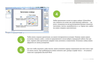 ▲ к содержанию                  Полезные советы           18




                                             4
                                          Любая презентация состоит из серии слайдов. В PowerPoint
                                          они создаются на основе уже существующих шаблонов — ма‑
                                          кетов с указанным на них расположением базовых элементов
                                          (заголовков, текстов, медиаобъектов и т. д.). Кроме того, шабло‑
                                          ны можно создавать самостоятельно.




    Чтобы начать создание презентации, на панели инструментов во вкладке «Главная» нужно нажать

5   на кнопку «Создать слайд», а затем из предложенного списка выбрать подходящий шаблон. Как пра‑
    вило, первый слайд презентации содержит лишь заголовок и подзаголовок. Остальные слайды можно
    оформлять по своему усмотрению.




6
    Для того чтобы заполнить слайд текстом, нужно установить курсор в выделенном для этого поле и про‑
    сто начать писать. При необходимости можно изменить цвет, размер и шрифт текста — это делается
    также как в программе Microsoft Word.



                                                                                         ИНФОШКОЛА   Выпуск 2
 