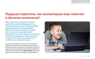 10ВОПРОСЫ И ОТВЕТЫ
Выпуск 18ИНФОШКОЛА
Квесты, стратегии, симуляторы из врага
родителей и учителей превращаются в их
помощников. Более трети из 500 крупнейших
мировых разработчиков программного
обеспечения сегодня выпускают игровой
контент для детей, направленный на
образование школьника. Превратить увлечение
в обучение и поддержать тенденцию решили
и педагоги. Все чаще компьютерные игры
становятся частью обычного урока.
В Гентском университете (Бельгия) в 2013 году было
проведено специальное исследование влияния игр на
процесс обучения и мотивацию учеников. В течение не-
продолжительного времени детям давали возможность
играть в компьютерную игру MonkeyTales. Школьники
решали математические примеры в игровой форме и
Разрушая стереотипы: как компьютерные игры помогают
в обучении школьников?
К СОДЕРЖАНИЮ
 