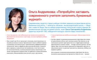 6ДЕЛИМСЯ ОПЫТОМ
Выпуск 18ИНФОШКОЛА
— Ольга Григорьевна,что подтолкнуло вас начать использовать ин-
формационные технологии в лицее шире,чем того требуют учебные
программы?
— Наш лицей уже 10 лет выпускает учеников,подготовленных по
индивидуальным планам.Организация такого учебного процес-
са возможна исключительно с применением информационных
технологий.Здесь и обработка результатов обучения,и монито-
ринг процесса,и различные исследования,в том числе меди-
ко-психологические,и коммуникация между педагогами,и ве-
дение электронного журнала.Все это работает в нашем большом
комплексе,объединяющем два детских сада и две школы.
— С каким проектом вы победили на конкурсе «Школа новых техно-
логий»?
— Это был проект телекоммуникационного пространства лицея,
его реализация сейчас идет полным ходом. Мы взялись за ор-
ганизацию единого пространства из-за территориальной рас-
пределенности нашего лицея — четыре здания в разных частях
города. При этом постоянно приходится передавать другим со-
трудникам какие-то срочные документы, сведения, сообща пла-
нировать работу.
Для создания телекоммуникационного пространства мы ис-
пользуем самые разные инструменты. Один из них — видеос-
Ольга Андриянова: «Попробуйте заставить
современного учителя заполнять бумажный
журнал!»
Современному педагогу старые учебные пособия заменила интерактивная доска,
бумажные конспекты — записки в «облаках», вызов родителей в школу — обще-
ние с ними по Skype. Как из набора разрозненных технологий создать единую об-
разовательную систему на уровне школы, знает Ольга Григорьевна Андриянова,
директор лицея № 1793, победителя конкурса «Школа новых технологий».
К СОДЕРЖАНИЮ
 