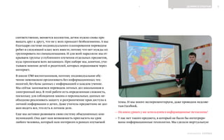 8ДЕЛИМСЯ ОПЫТОМ
Выпуск 18ИНФОШКОЛА
соответственно, меняется коллектив, детям нужно снова при-
выкать друг к другу, что не у всех проходит безболезненно.А мы
благодаря системе индивидуального планирования переводим
ребят в следующий класс всех вместе, потому что нет нужды их
группировать по специализациям. И для всей параллели мы от-
крываем группы углубленного изучения отдельных предметов,
куда принимаем всех желающих. При наборе мы, конечно, учи-
тываем мнение детей и родителей, которых опрашиваем через
интернет.
В школе 1780 воспитанников, поэтому индивидуальное обу-
чение невозможно организовать без информационных тех-
нологий, без базы данных с информацией о каждом учение.
Мы сейчас занимаемся переводом личных дел школьников в
электронный вид. В этой работе есть определенная сложность,
поскольку для соблюдения закона о персональных данных не-
обходимо реализовать защиту и разграничение прав доступа к
личной информации о детях. Даже учитель-предметник не дол-
жен видеть все, что есть в личном деле.
Еще мы активно развиваем свою систему объединенных ком-
муникаций. Она дает нам возможность пригласить на урок
любого человека, который нам интересен в рамках изучаемой
темы. И мы много экспериментируем, даже проводим педсове-
тыв Facebook.
— На каких уроках у вас используются информационные технологии?
— У нас нет такого предмета, в который не были бы интегриро-
ваны информационные технологии. Мы сделали виртуальную
К СОДЕРЖАНИЮ
 
