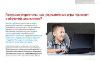 10ВОПРОСЫ И ОТВЕТЫ
Выпуск 18ИНФОШКОЛА
Квесты, стратегии, симуляторы из врага
родителей и учителей превращаются в их
помощников. Более трети из 500 крупнейших
мировых разработчиков программного
обеспечения сегодня выпускают игровой
контент для детей, направленный на
образование школьника. Превратить увлечение
в обучение и поддержать тенденцию решили
и педагоги. Все чаще компьютерные игры
становятся частью обычного урока.
В Гентском университете (Бельгия) в 2013 году было
проведено специальное исследование влияния игр на
процесс обучения и мотивацию учеников. В течение не-
продолжительного времени детям давали возможность
играть в компьютерную игру MonkeyTales. Школьники
решали математические примеры в игровой форме и
Разрушая стереотипы: как компьютерные игры помогают
в обучении школьников?
К СОДЕРЖАНИЮ
 