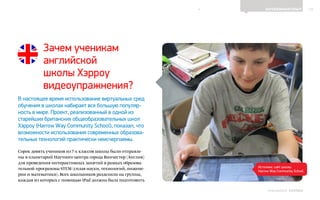12ЗАРУБЕЖНЫЙ ОПЫТ
Выпуск 18ИНФОШКОЛА
Зачем ученикам
английской
школы Хэрроу
видеоупражнения?
В настоящее время использование виртуальных сред
обучения в школах набирает все большую популяр-
ность в мире. Проект, реализованный в одной из
старейших британских общеобразовательных школ
Хэрроу (Harrow Way Community School), показал, что
возможности использования современных образова-
тельных технологий практически неисчерпаемы.
Сорок девять учеников из 7-х классов школы были отправле-
ны в планетарий Научного центра города Винчестер (Англия)
для проведения интерактивных занятий в рамках образова-
тельной программы STEM (сплав науки, технологий, инжене-
рии и математики). Всех школьников разделили на группы,
каждая из которых с помощью iPad должна была подготовить
Источник: сайт школы
Harrow Way Community School
К СОДЕРЖАНИЮ
 