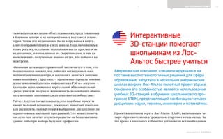 13ЗАРУБЕЖНЫЙ ОПЫТ
Выпуск 18ИНФОШКОЛА
свою видеопрезентацию об исследованиях, представленных
в Научном центре и на интерактивных выставках плане-
тария. Затем эти видеозаписи были загружены в вирту-
альную образовательную среду школы. Подключившись к
этому ресурсу, остальные школьники могли просмотреть
видеозаписи, изготовленные их сверстниками, и тем са-
мым перенять полученные знания от тех, кто побывал на
экскурсии.
«Основная цель видеоупражнений заключается в том, что-
бы школьники поняли, как работает исследуемый ими
экспонат научного центра, и научились делиться получен-
ными знаниями с другими, — прокомментировала нововве-
дение школьный учитель информатики Рэйчел Атертон. —
Благодаря использованию виртуальной образовательной
среды, учителя получили возможность дальнейшего обмена
полученными знаниями среди школьного сообщества».
Рэйчел Атертон также пояснила, что подобные проекты
имеют большой потенциал, поскольку помогают школьни-
кам расширять свой кругозор в выбранной дисциплине, не
ограничиваясь школьной программой. Это может помочь
им, если они захотят изучать предметы на более высоком
уровне либо при выборе будущей профессии.
Интерактивные
3D-станции помогают
школьникам из Лос-
Альтос быстрее учиться
Американская компания, специализирующаяся на
поставке высокотехнологичных решений для сферы
образования, запустила в нескольких американских
школах вокруге Лос-Альтос пилотный проект zSpace.
Основной его особенностью является использование
учебных 3D-станций в обучении школьников по про-
грамме STEM, представляющей комбинацию четырех
дисциплин: науки, техники, инженерии и математики.
Проект в школьном округе Лос-Альтос (LASD), включающем че-
тыре образовательных учреждения, стартовал в года назад. За
это время в школьных кабинетах установили все необходимое
К СОДЕРЖАНИЮ
 