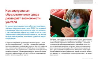 4
ПРОГРАММНОЕ ОБЕСПЕЧЕНИЕ
И КОМПЬЮТЕРНЫЕ ТЕХНОЛОГИИ В ШКОЛЕ
Выпуск 18ИНФОШКОЛА
Как виртуальная
образовательная среда
расширяет возможности
учителя
Со множеством новых методик в Россию пришла вир-
туальная образовательная среда (ВОС). Так называют
специальную образовательную систему, построенную
с учетов возможностей компьютерных сетей с исполь-
зованием мультимедийной информации, в том числе в
интерактивном режиме, а также инструментов видео-
конференций.
В виртуальной учебной среде воспроизводится процесс класси-
ческого очного обучения — с уроками, классами и экзаменами,
перенесенными в виртуальное пространство. При этом обязатель-
ным условием для виртуальной учебной среды остается живая
коммуникация между учениками и учителем — мало просто под-
готовить материалы и разослать их ученикам, важно связать их
деятельность в одно целое, добиться, чтобы они общались между
собой и выполняли учебные задачи.
На Западе эта технология используется в обучении уже несколько
лет. Например, в 2010 году в американском Дурхаме была открыта
первая в мире виртуальная лекционная аудитория. С помощью
технологии видеоконференцсвязи Cisco TelePresense сотни сту-
дентов могли дистанционно слушать лучших лекторов и самых
влиятельных мировых лидеров. Эти видеолекции создавали эф-
фект присутствия благодаря большим телеэкранам и двусторон-
ней видеосвязи высокого разрешения. Лектор же получал возмож-
ность видеть то, что происходит в аудитории, активно участвовать
в дискуссии.
К СОДЕРЖАНИЮ
 