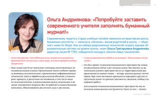 6ДЕЛИМСЯ ОПЫТОМ
Выпуск 18ИНФОШКОЛА
— Ольга Григорьевна,что подтолкнуло вас начать использовать ин-
формационные технологии в лицее шире,чем того требуют учебные
программы?
— Наш лицей уже 10 лет выпускает учеников,подготовленных по
индивидуальным планам.Организация такого учебного процес-
са возможна исключительно с применением информационных
технологий.Здесь и обработка результатов обучения,и монито-
ринг процесса,и различные исследования,в том числе меди-
ко-психологические,и коммуникация между педагогами,и ве-
дение электронного журнала.Все это работает в нашем большом
комплексе,объединяющем два детских сада и две школы.
— С каким проектом вы победили на конкурсе «Школа новых техно-
логий»?
— Это был проект телекоммуникационного пространства лицея,
его реализация сейчас идет полным ходом. Мы взялись за ор-
ганизацию единого пространства из-за территориальной рас-
пределенности нашего лицея — четыре здания в разных частях
города. При этом постоянно приходится передавать другим со-
трудникам какие-то срочные документы, сведения, сообща пла-
нировать работу.
Для создания телекоммуникационного пространства мы ис-
пользуем самые разные инструменты. Один из них — видеос-
Ольга Андриянова: «Попробуйте заставить
современного учителя заполнять бумажный
журнал!»
Современному педагогу старые учебные пособия заменила интерактивная доска,
бумажные конспекты — записки в «облаках», вызов родителей в школу — обще-
ние с ними по Skype. Как из набора разрозненных технологий создать единую об-
разовательную систему на уровне школы, знает Ольга Григорьевна Андриянова,
директор лицея № 1793, победителя конкурса «Школа новых технологий».
К СОДЕРЖАНИЮ
 
