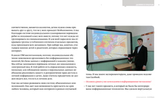 8ДЕЛИМСЯ ОПЫТОМ
Выпуск 18ИНФОШКОЛА
соответственно, меняется коллектив, детям нужно снова при-
выкать друг к другу, что не у всех проходит безболезненно.А мы
благодаря системе индивидуального планирования переводим
ребят в следующий класс всех вместе, потому что нет нужды их
группировать по специализациям. И для всей параллели мы от-
крываем группы углубленного изучения отдельных предметов,
куда принимаем всех желающих. При наборе мы, конечно, учи-
тываем мнение детей и родителей, которых опрашиваем через
интернет.
В школе 1780 воспитанников, поэтому индивидуальное обу-
чение невозможно организовать без информационных тех-
нологий, без базы данных с информацией о каждом учение.
Мы сейчас занимаемся переводом личных дел школьников в
электронный вид. В этой работе есть определенная сложность,
поскольку для соблюдения закона о персональных данных не-
обходимо реализовать защиту и разграничение прав доступа к
личной информации о детях. Даже учитель-предметник не дол-
жен видеть все, что есть в личном деле.
Еще мы активно развиваем свою систему объединенных ком-
муникаций. Она дает нам возможность пригласить на урок
любого человека, который нам интересен в рамках изучаемой
темы. И мы много экспериментируем, даже проводим педсове-
тыв Facebook.
— На каких уроках у вас используются информационные технологии?
— У нас нет такого предмета, в который не были бы интегриро-
ваны информационные технологии. Мы сделали виртуальную
К СОДЕРЖАНИЮ
 
