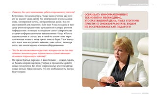 ▲ к содержанию       Делимся опытом         11


—— Скажите, без чего невозможна работа современного учителя?
                                                                 осваивать информационные
—— Безусловно, это компьютеры. Также наши учителя уже про-
   сто не мыслят свою работу без электронного журнала    нев-
                                                       /д
                                                                 технологии необходимо,
   ника, электронной почты, интерактивных досок. Все это         это завтрашний день, и без этого мы
   стало нормой для педагогов. Если еще 3 года назад мы к каж-   просто не сможем работать, будем
   дому учителю-предметнику приставляли тьютора, учителя         не востребованы как педагоги
   информатики, то теперь все педагоги сами в совершенстве
   владеют информационными технологиями. Когда я бываю
   на совещаниях и слышу, что в какой‑то школе стоит нерас-
   пакованная техника, меня прямо зависть берет. У нас всегда
   есть идеи, нам всегда мало техники, даже сейчас, несмотря
   на то, что школа хорошо оснащена оборудованием.

—— Что бы вы посоветовали педагогам, которые еще не так под-
   кованы в компьютерных технологиях и только начинают
   осваивать современную технику?
—— Не нужно бояться перемен. И даже больше — нужно старать-
   ся бежать впереди паровоза, учиться и применять в работе
   новые технологии. Без этого современному учителю сейчас
   никак нельзя. Пора признать, что это необходимость. Завтра
   будет поздно.




                                                                                               ИНФОШКОЛА Выпуск 3
 