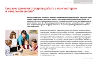 ▲ к содержанию               Полезные советы         14




Сколько времени отводить работе с компьютером
в начальной школе?
             Многие современные школьники начинают осваивать компьютер еще до того, как сядут за парту.
             Нередко первоклассники могут даже педагога научить премудростям работы с ноутбуком или
             планшетом. А потому, несправедливо говорить, что вводить компьютерные занятия в начальной
             школе слишком рано. Да и бояться вреда компьютера для здоровья малышей не стоит — нужно
             лишь правильно дозировать нагрузку. Так сколько же времени уделять работе с компьютером
             в младшей школе?

                               Компьютер, несомненно, важный инструмент для обучения, но все же он влия-
                               ет на здоровье и нервную систему ребенка. А потому, ученику начальной школы
                               нельзя работать за компьютером более 15 минут в день. Именно это время учи-
                               тель должен правильно распределить и потратить с максимальной эффективно-
                               стью. Еще лучше, если 15‑минутный «компьютерный» блок урока будет разбит
                               на несколько частей, по 3    минут каждый. Работа за компьютером обязательно
                                                        –5
                               должна сменяться другими видами деятельности. При этом учеников можно раз-
                               делить на группы: пока одна команда выполняет задание за компьютером, другая
                               будет заниматься проектом за «теоретическим» столом. Таким образом, дети с ин-
                               тересом будут осваивать компьютерные технологии на протяжении всего урока
                               без ущерба для здоровья.
                               Если школьники непрерывно работали за компьютером в течение 15 минут,
                               то после этого обязательно нужно устроить перерыв и провести физкультминутку
                               и гимнастику для глаз.

                                                                                             ИНФОШКОЛА Выпуск 3
 