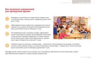 ▲ к содержанию                  Полезные советы        15




Вот несколько упражнений
для тренировки зрения:

         Зажмурьтесь и досчитайте до четырех. Потом откройте глаза
 1       и посмотрите вдаль, считая до шести. Упражнение нужно повто-
         рить 4    раз.
               –5

         Сфокусируйте взгляд на переносице и задержите его в этом по-
 2       ложении, пока считаете до четырех. Потом переведите взгляд
         вдаль и досчитайте до шести. Повторите 4    раз.
                                                 –5

         Не поворачивая головы, посмотрите направо, зафиксируйте
 3       взгляд и досчитайте до четырех. Потом переведите взгляд вдаль,
         считая до шести. Повторите упражнение, но теперь отведите
         взгляд сначала влево и вдаль, затем вверх и вдаль и, наконец,
         вниз и вдаль. Повторите весь комплекс 3    раза.
                                                  –4

         Поводите глазами по диагонали: «направо вверх — налево вниз». Затем переведите взгляд вдаль и сосчитайте
 4       до шести. Снова поводите глазами, но теперь в направлении «налево вверх — направо вниз». Опять посмотрите
         вдаль и досчитайте до шести. Повторите упражнение 4    раз.
                                                             –5

Планируя занятие, педагог должен четко понимать, где и в чем ребенку, действительно полезен компьютер, а какую
часть обучения лучше перенести за парту или даже в игровую зону.

                                                                                                                   ИНФОШКОЛА Выпуск 3
 