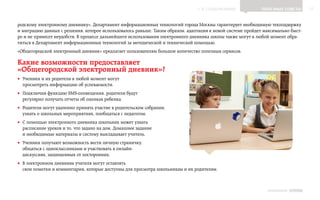 ▲ к содержанию               Полезные советы         17


родскому электронному дневнику», Департамент информационных технологий города Москвы гарантирует необходимую техподдержку
и миграцию данных с решения, которое использовалось раньше. Таким образом, адаптация к новой системе пройдет максимально быст-
ро и не принесет неудобств. В процессе дальнейшего использования электронного дневника школы также могут в любой момент обра-
титься в Департамент информационных технологий за методической и технической помощью.
«Общегородской электронный дневник» предлагает пользователям большое количество полезных сервисов.

Какие возможности предоставляет
«Общегородской электронный дневник»?
•• Ученики и их родители в любой момент могут
   просмотреть информацию об успеваемости.
•• Подключив функцию SMS-оповещения, родители будут
   регулярно получать отчеты об оценках ребенка.
•• Родители могут удаленно принять участие в родительском собрании,
   узнать о школьных мероприятиях, пообщаться с педагогом.
•• С помощью электронного дневника школьник может узнать
   расписание уроков и то, что задано на дом. Домашнее задание
   и необходимые материалы в систему выкладывает учитель.
•• Ученики получают возможность вести личную страничку,
   общаться с одноклассниками и участвовать в онлайн-
   дискуссиях, защищенных от посторонних.
•• В электронном дневнике учителя могут оставлять
   свои пометки и комментарии, которые доступны для просмотра школьникам и их родителям.



                                                                                                               ИНФОШКОЛА Выпуск 3
 
