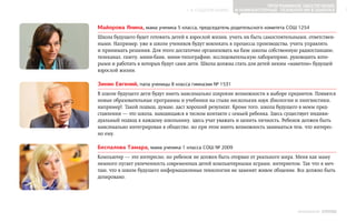 Программное обеспечение
                                    ▲ к содержанию      и компьютерные технологии в школах            7



Майорова Янина, мама ученика 5 класса, председатель родительского комитета СОШ 1254
Школа будущего будет готовить детей к взрослой жизни, учить их быть самостоятельными, ответствен-
ными. Например, уже в школе учеников будут вовлекать в процессы производства, учить управлять
и принимать решения. Для этого достаточно организовать на базе школы собственную радиостанцию,
телеканал, газету, мини-банк, мини-типографию, исследовательскую лабораторию, руководить кото-
рыми и работать в которых будут сами дети. Школа должна стать для детей неким «макетом» будущей
взрослой жизни.

Зинин Евгений, папа ученицы 8 класса гимназии № 1531
В школе будущего дети будут иметь максимально широкие возможности в выборе предметов. Появятся
новые образовательные программы и учебники на стыке нескольких наук (биологии и лингвистики,
например). Такой подход, думаю, даст хороший результат. Кроме того, школа будущего в моем пред-
ставлении — это школа, находящаяся в тесном контакте с семьей ребенка. Здесь существует индиви-
дуальный подход к каждому школьнику, здесь учат уважать и ценить личность. Ребенок должен быть
максимально интегрирован в общество, но при этом иметь возможность заниматься тем, что интерес-
но ему.

Беспалова Тамара, мама ученика 1 класса СОШ № 2009
Компьютер — это интересно, но ребенок не должен быть оторван от реального мира. Меня как маму
немного пугает увлеченность современных детей компьютерными играми, интернетом. Так что я меч-
таю, что в школе будущего информационные технологии не заменят живое общение. Все должно быть
дозировано.




                                                                                 ИНФОШКОЛА Выпуск 3
 