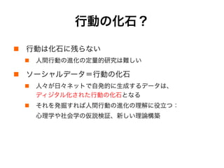 行動の化石？
!  行動は化石に残らない
!  人間行動の進化の定量的研究は難しい
!  ソーシャルデータ＝行動の化石
!  人々が日々ネットで自発的に生成するデータは、
ディジタル化された行動の化石となる
!  それを発掘すれば人間行動の進化の理解に役立つ：
心理学や社会学の仮説検証、新しい理論構築
 