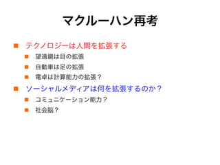 マクルーハン再考
!  テクノロジーは人間を拡張する
!  望遠鏡は目の拡張
!  自動車は足の拡張
!  電卓は計算能力の拡張？
!  ソーシャルメディアは何を拡張するのか？
!  コミュニケーション能力？
!  社会脳？
 