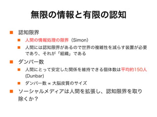 無限の情報と有限の認知
!  認知限界
!  人間の情報処理の限界（Simon）
!  人間には認知限界があるので世界の複雑性を減らす装置が必要
であり、それが「組織」である
!  ダンバー数
!  人間にとって安定した関係を維持できる個体数は平均約150人
(Dunbar)
!  ダンバー数 大脳皮質のサイズ
!  ソーシャルメディアは人間を拡張し、認知限界を取り
除くか？
 