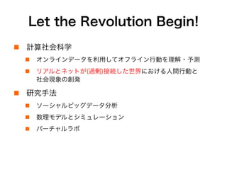Let the Revolution Begin!
!  計算社会科学
!  オンラインデータを利用してオフライン行動を理解・予測
!  リアルとネットが(過剰)接続した世界における人間行動と
社会現象の創発
!  研究手法
!  ソーシャルビッグデータの分析と可視化
!  数理モデルとシミュレーション
!  バーチャルラボ実験
 