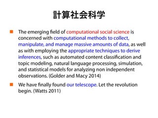 計算社会科学
!  The emerging field of computational social science is
concerned with computational methods to collect,
manipulate, and manage massive amounts of data, as well
as with employing the appropriate techniques to derive
inferences, such as automated content classification and
topic modeling, natural language processing, simulation,
and statistical models for analyzing non independent
observations. (Golder and Macy 2014)
!  We have finally found our telescope. Let the revolution
begin. (Watts 2011)
 