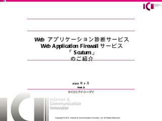 Web アプリケーション診断サービス
  Web A pplication Firewall サービス
             「 S cutum」
               のご紹介



                          201 2 年 7 月
                             Ver1 .0




      Copyright © 2012 Internet & Communication Innovator, Ltd. All Rights Reserved.
 